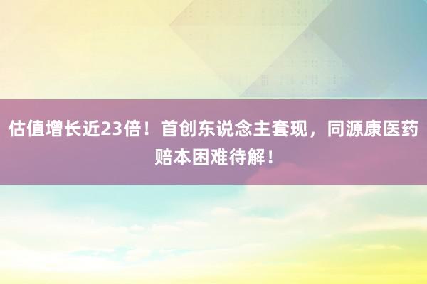 估值增长近23倍！首创东说念主套现，同源康医药赔本困难待解！